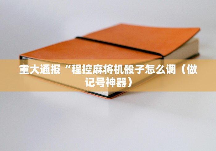 重大通报“程控麻将机骰子怎么调（做记号神器）