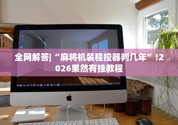 全网解答|“麻将机装程控器判几年”!2026果然有挂教程 全网解答|“麻将机装程控器判几年”!2026果然有挂教程