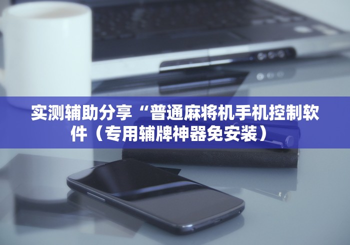 实测辅助分享“普通麻将机手机控制软件(专用辅牌神器免安装) 实测辅助分享“普通麻将机手机控制软件(专用辅牌神器免安装)