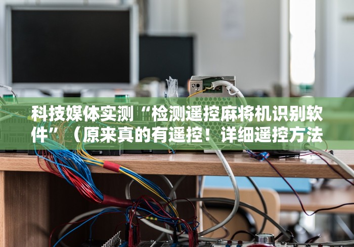 科技媒体实测“检测遥控麻将机识别软件”(原来真的有遥控!详细遥控方法)知乎 科技媒体实测“检测遥控麻将机识别软件”(原来真的有遥控!详细遥控方法)知乎