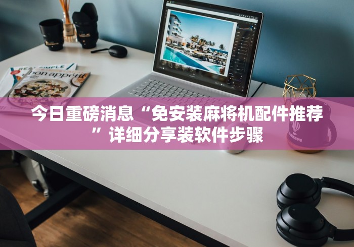 今日重磅消息“免安装麻将机配件推荐”详细分享装软件步骤