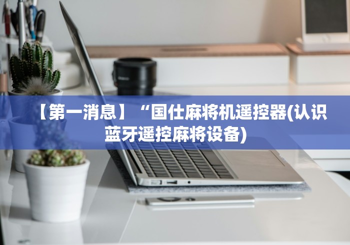 【第一消息】“国仕麻将机遥控器(认识蓝牙遥控麻将设备)