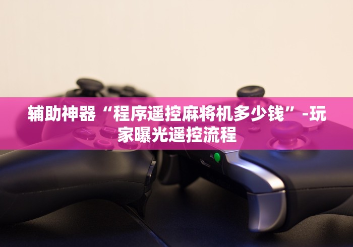 辅助神器“程序遥控麻将机多少钱”-玩家曝光遥控流程